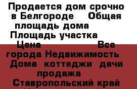 Продается дом срочно в Белгороде. › Общая площадь дома ­ 275 › Площадь участка ­ 11 › Цена ­ 25 000 000 - Все города Недвижимость » Дома, коттеджи, дачи продажа   . Ставропольский край,Невинномысск г.